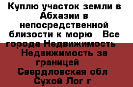 Куплю участок земли в Абхазии в непосредственной близости к морю - Все города Недвижимость » Недвижимость за границей   . Свердловская обл.,Сухой Лог г.